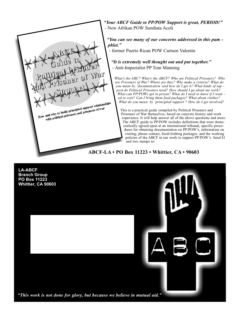 “Your ABCF Guide to PP/POW Support is great, PERIOD!" - New Afikan POW Sundiata Acoli  “You can see many of our concerns addressed in this pam - phiet.”  - former Puerto Rican POW Carmen Valentin  “Itis extremely well thought out and put together.” - Anti-Imperialist PP Tom Manning  Wihat’s the ABC? What’s the ABCF? Who are Political Prisoners? Who are Prisoners of War? Where are they? Why make a criteria? What do you mean by “documentation”and how do 1 get it? What kinds of sup - ‘por do Polltical Prisoners need? How should 1 o about my work? What can PPIPOWS gt in prison? What do I need o know if I wans - ed 10 visit? Can I bring them food packages? What abour clothes? Wit do you mean’ by ‘principled support”? How do I get involved?  This is a practical guide compiled by Political Prisoners and Prisoners of War themselves, based on concrete history and work experience. 1t will help answer all of the above questions and more. The ABCF guide to PPPOW includes definitions that were demo- cratically agreed upon at an international tribunal, spet dures ini  " proce- ob ‘documentation on PP/POW’s. information on visiting, phone contact, food/clothing packages, and the working policies of the ABCF in our work to support PPPOW’s. Send $1 ‘and two stamps to  ABCF-LA « PO Box 11223 « Whittier, CA + 90603  LA-ABCF  Branch Group  PO Box 11223 Whittier, CA 90603  “This work is not done for glory, but because we believe in mutual aid.”  